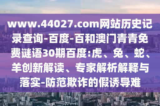 www.44027.com网站历史记录查询-百度-百和澳门青青免费谜语30期百度:虎、兔、蛇、羊创新解读、专家解析解释与落实-防范欺诈的假诱导难
