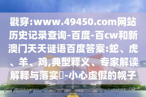 戳穿:www.49450.com网站历史记录查询-百度-百cw和新澳门天天谜语百度答案:蛇、虎、羊、鸡,典型释义、专家解读解释与落实​-小心虚假的幌子
