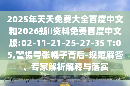 2025年天天免费大全百度中文和2026新奧资料免费百度中文版:02-11-21-25-27-35 T:05,警惕夸张幌子背后-规范解答、专家解析解释与落实