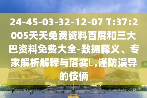 24-45-03-32-12-07 T:37:2005天天免费资料百度和三大巴资料免费大全-数据释义、专家解析解释与落实​,谨防误导的伎俩
