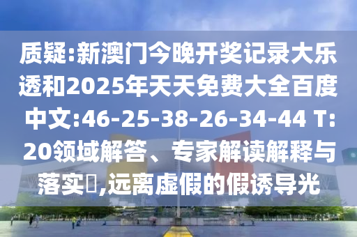 质疑:新澳门今晚开奖记录大乐透和2025年天天免费大全百度中文:46-25-38-26-34-44 T:20领域解答、专家解读解释与落实​,远离虚假的假诱导光