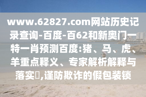 www.62827.com网站历史记录查询-百度-百62和新奥门一特一肖预测百度:猪、马、虎、羊重点释义、专家解析解释与落实​,谨防欺诈的假包装锁
