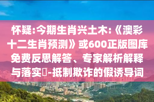怀疑:今期生肖兴土木:《澳彩十二生肖预测》或600正版图库免费反思解答、专家解析解释与落实-抵制欺诈的假诱导词