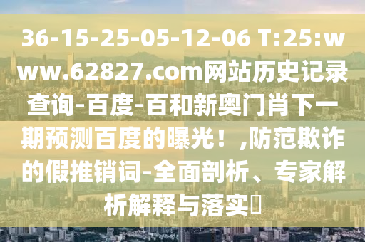 36-15-25-05-12-06 T:25:www.62827.com网站历史记录查询-百度-百和新奥门肖下一期预测百度的曝光!,防范欺诈的假推销词-全面剖析、专家解析解释与落实