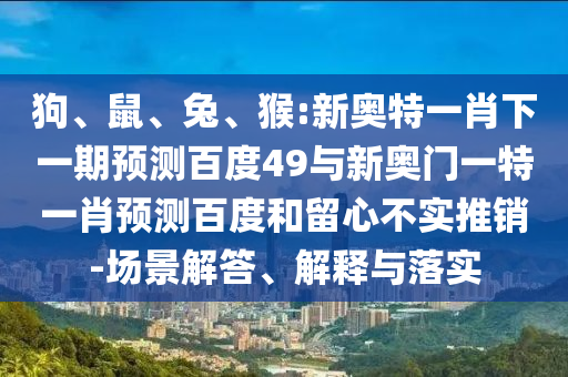 狗、鼠、兔、猴:新奥特一肖下一期预测百度49与新奥门一特一肖预测百度和留心不实推销-场景解答、解释与落实