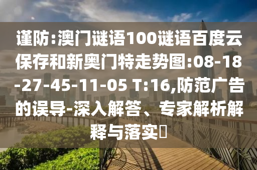 谨防:澳门谜语100谜语百度云保存和新奥门特走势图:08-18-27-45-11-05 T:16,防范广告的误导-深入解答、专家解析解释与落实​