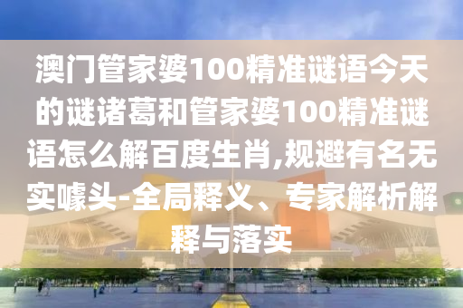 澳门管家婆100精准谜语今天的谜诸葛和管家婆100精准谜语怎么解百度生肖,规避有名无实噱头-全局释义、专家解析解释与落实
