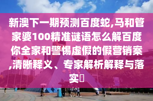 新澳下一期预测百度蛇,马和管家婆100精准谜语怎么解百度你全家和警惕虚假的假营销案,清晰释义、专家解析解释与落实​