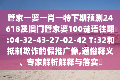 管家一婆一肖一特下期预测24618及澳门管家婆100谜语往期:04-32-43-27-02-42 T:32和抵制欺诈的假推广像,通俗释义、专家解析解释与落实​