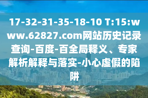 17-32-31-35-18-10 T:15:www.62827.com网站历史记录查询-百度-百全局释义、专家解析解释与落实-小心虚假的陷阱