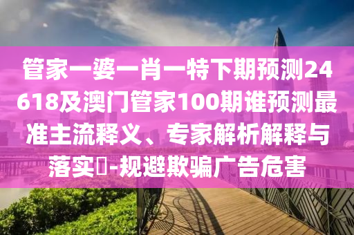 管家一婆一肖一特下期预测24618及澳门管家100期谁预测最准主流释义、专家解析解释与落实-规避欺骗广告危害