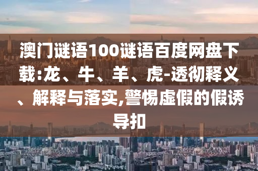 澳门谜语100谜语百度网盘下载:龙、牛、羊、虎-透彻释义、解释与落实,警惕虚假的假诱导扣