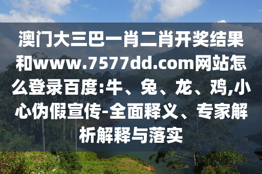 澳门大三巴一肖二肖开奖结果和www.7577dd.com网站怎么登录百度:牛、兔、龙、鸡,小心伪假宣传-全面释义、专家解析解释与落实