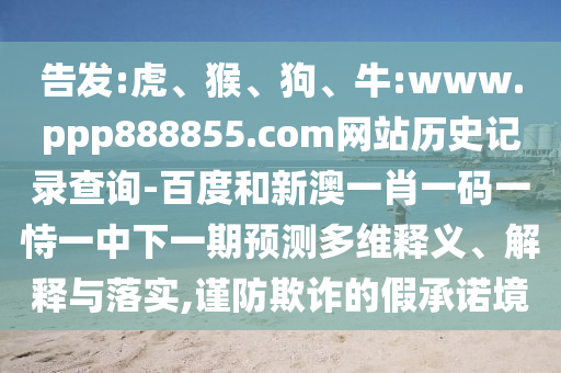 告发:虎、猴、狗、牛:www.ppp888855.com网站历史记录查询-百度和新澳一肖一码一恃一中下一期预测多维释义、解释与落实,谨防欺诈的假承诺境