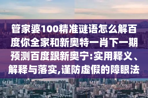 管家婆100精准谜语怎么解百度你全家和新奥特一肖下一期预测百度跟新奥宁:实用释义、解释与落实,谨防虚假的障眼法