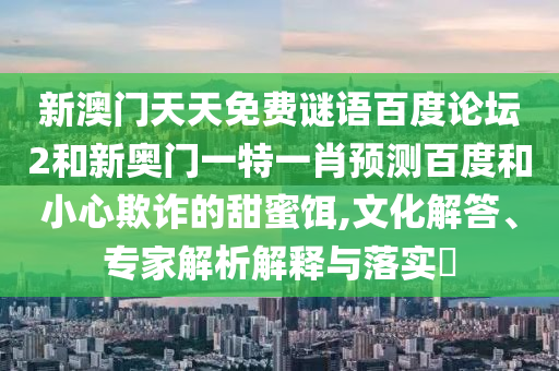 新澳门天天免费谜语百度论坛2和新奥门一特一肖预测百度和小心欺诈的甜蜜饵,文化解答、专家解析解释与落实​