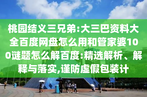桃园结义三兄弟:大三巴资料大全百度网盘怎么用和管家婆100谜题怎么解百度:精选解析、解释与落实,谨防虚假包装计