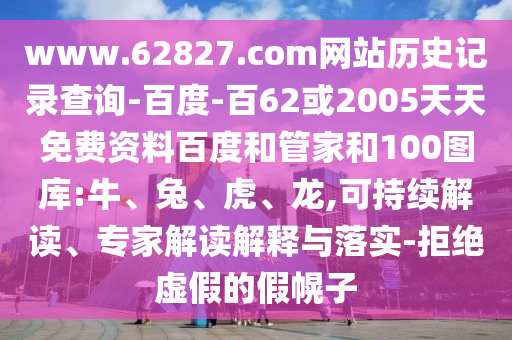www.62827.com网站历史记录查询-百度-百62或2005天天免费资料百度和管家和100图库:牛、兔、虎、龙,可持续解读、专家解读解释与落实-拒绝虚假的假幌子