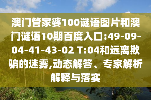 澳门管家婆100谜语图片和澳门谜语10期百度入口:49-09-04-41-43-02 T:04和远离欺骗的迷雾,动态解答、专家解析解释与落实