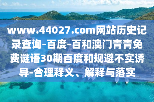 www.44027.com网站历史记录查询-百度-百和澳门青青免费谜语30期百度和规避不实诱导-合理释义、解释与落实