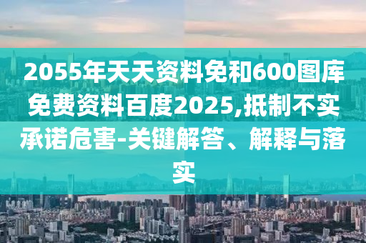 2055年天天资料免和600图库免费资料百度2025,抵制不实承诺危害-关键解答、解释与落实