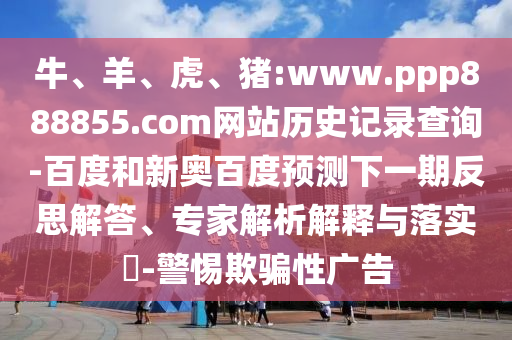 牛、羊、虎、猪:www.ppp888855.com网站历史记录查询-百度和新奥百度预测下一期反思解答、专家解析解释与落实​-警惕欺骗性广告
