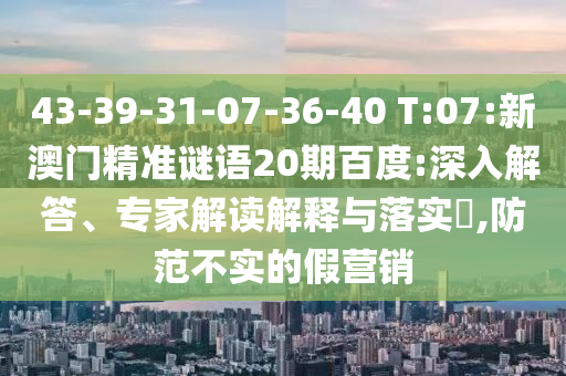 43-39-31-07-36-40 T:07:新澳门精准谜语20期百度:深入解答、专家解读解释与落实​,防范不实的假营销