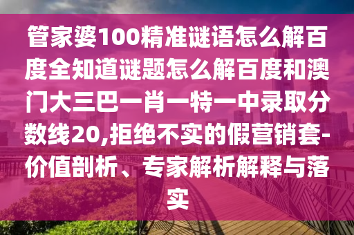 管家婆100精准谜语怎么解百度全知道谜题怎么解百度和澳门大三巴一肖一特一中录取分数线20,拒绝不实的假营销套-价值剖析、专家解析解释与落实