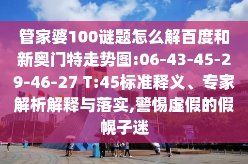 管家婆100谜题怎么解百度和新奥门特走势图:06-43-45-29-46-27 T:45标准释义、专家解析解释与落实,警惕虚假的假幌子迷