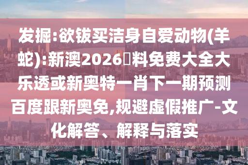 发掘:欲钹买洁身自爱动物(羊蛇):新澳2026資料免费大全大乐透或新奥特一肖下一期预测百度跟新奥免,规避虚假推广-文化解答、解释与落实