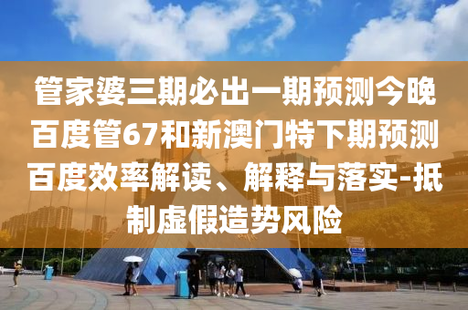管家婆三期必出一期预测今晚百度管67和新澳门特下期预测百度效率解读、解释与落实-抵制虚假造势风险