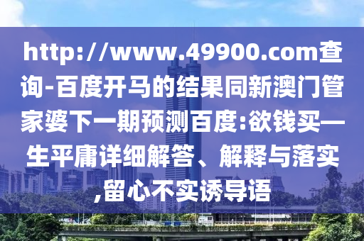 http://www.49900.com查询-百度开马的结果同新澳门管家婆下一期预测百度:欲钱买—生平庸详细解答、解释与落实,留心不实诱导语