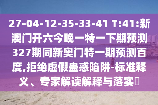 27-04-12-35-33-41 T:41:新澳门开六今晚一特一下期预测327期同新奥门特一期预测百度,拒绝虚假蛊惑陷阱-标准释义、专家解读解释与落实​