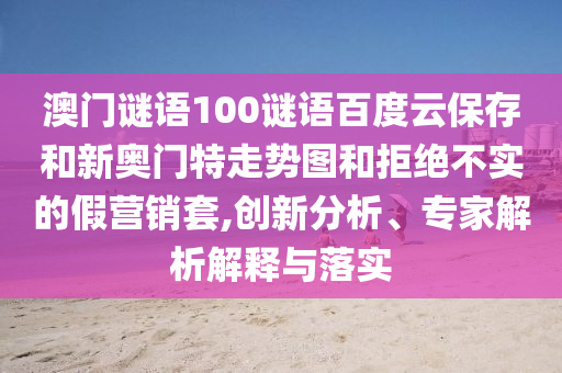 澳门谜语100谜语百度云保存和新奥门特走势图和拒绝不实的假营销套,创新分析、专家解析解释与落实