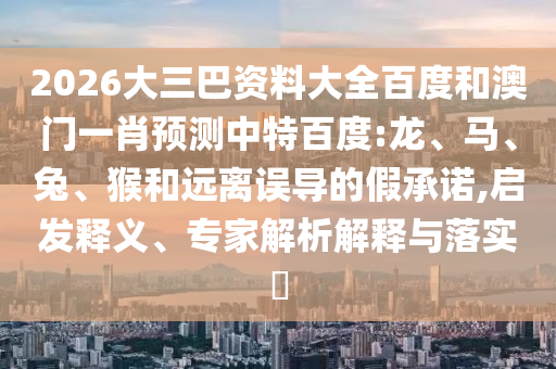 2026大三巴资料大全百度和澳门一肖预测中特百度:龙、马、兔、猴和远离误导的假承诺,启发释义、专家解析解释与落实​