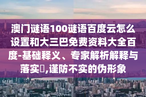 澳门谜语100谜语百度云怎么设置和大三巴免费资料大全百度-基础释义、专家解析解释与落实​,谨防不实的伪形象