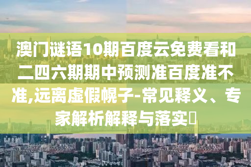 澳门谜语10期百度云免费看和二四六期期中预测准百度准不准,远离虚假幌子-常见释义、专家解析解释与落实​