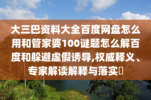 大三巴资料大全百度网盘怎么用和管家婆100谜题怎么解百度和躲避虚假诱导,权威释义、专家解读解释与落实​