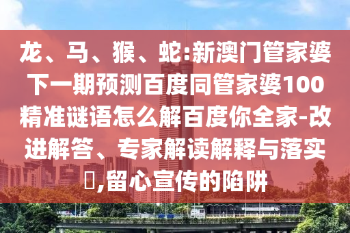 龙、马、猴、蛇:新澳门管家婆下一期预测百度同管家婆100精准谜语怎么解百度你全家-改进解答、专家解读解释与落实​,留心宣传的陷阱