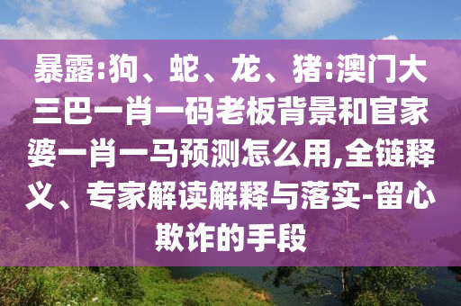 暴露:狗、蛇、龙、猪:澳门大三巴一肖一码老板背景和官家婆一肖一马预测怎么用,全链释义、专家解读解释与落实-留心欺诈的手段