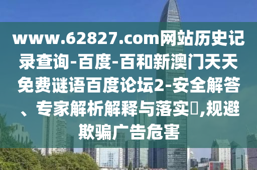 www.62827.com网站历史记录查询-百度-百和新澳门天天免费谜语百度论坛2-安全解答、专家解析解释与落实,规避欺骗广告危害