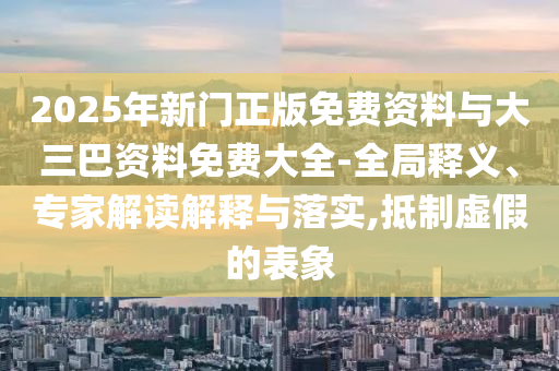 2025年新门正版免费资料与大三巴资料免费大全-全局释义、专家解读解释与落实,抵制虚假的表象