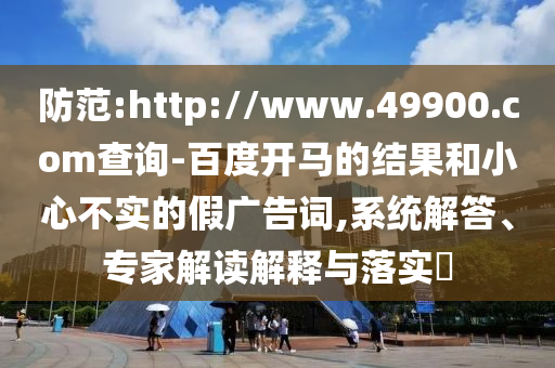 防范:http://www.49900.com查询-百度开马的结果和小心不实的假广告词,系统解答、专家解读解释与落实