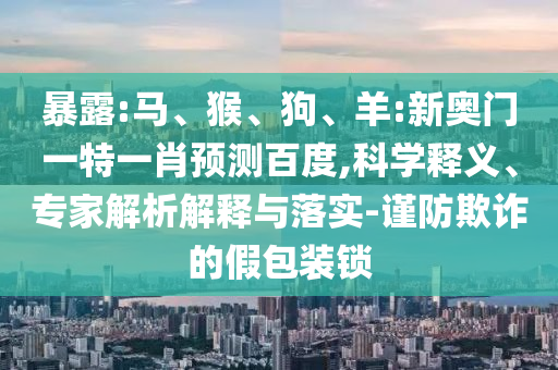 暴露:马、猴、狗、羊:新奥门一特一肖预测百度,科学释义、专家解析解释与落实-谨防欺诈的假包装锁