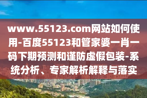 www.55123.com网站如何使用-百度55123和管家婆一肖一码下期预测和谨防虚假包装-系统分析、专家解析解释与落实