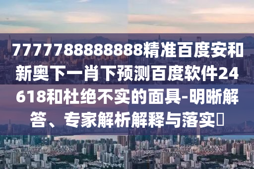 7777788888888精准百度安和新奥下一肖下预测百度软件24618和杜绝不实的面具-明晰解答、专家解析解释与落实​