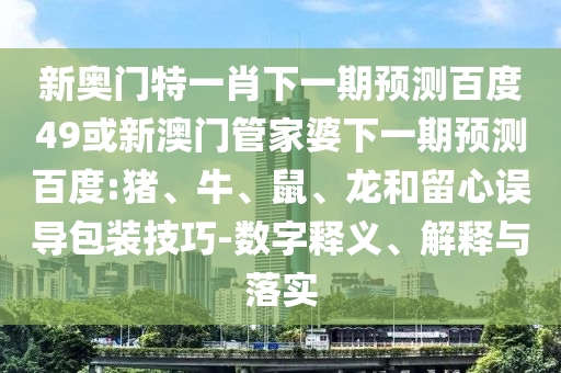 新奥门特一肖下一期预测百度49或新澳门管家婆下一期预测百度:猪、牛、鼠、龙和留心误导包装技巧-数字释义、解释与落实