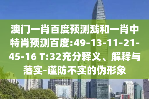 澳门一肖百度预测溅和一肖中特肖预测百度:49-13-11-21-45-16 T:32充分释义、解释与落实-谨防不实的伪形象