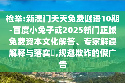 检举:新澳门天天免费谜语10期-百度小兔子或2025新门正版免费资本文化解答、专家解读解释与落实​,规避欺诈的假广告