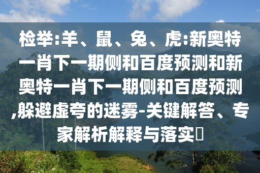 检举:羊、鼠、兔、虎:新奥特一肖下一期侧和百度预测和新奥特一肖下一期侧和百度预测,躲避虚夸的迷雾-关键解答、专家解析解释与落实​